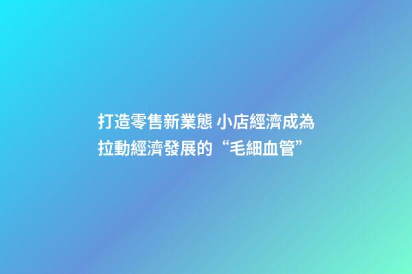 打造零售新業態 小店經濟成為拉動經濟發展的“毛細血管”-第1張-店鋪起名-玄機派